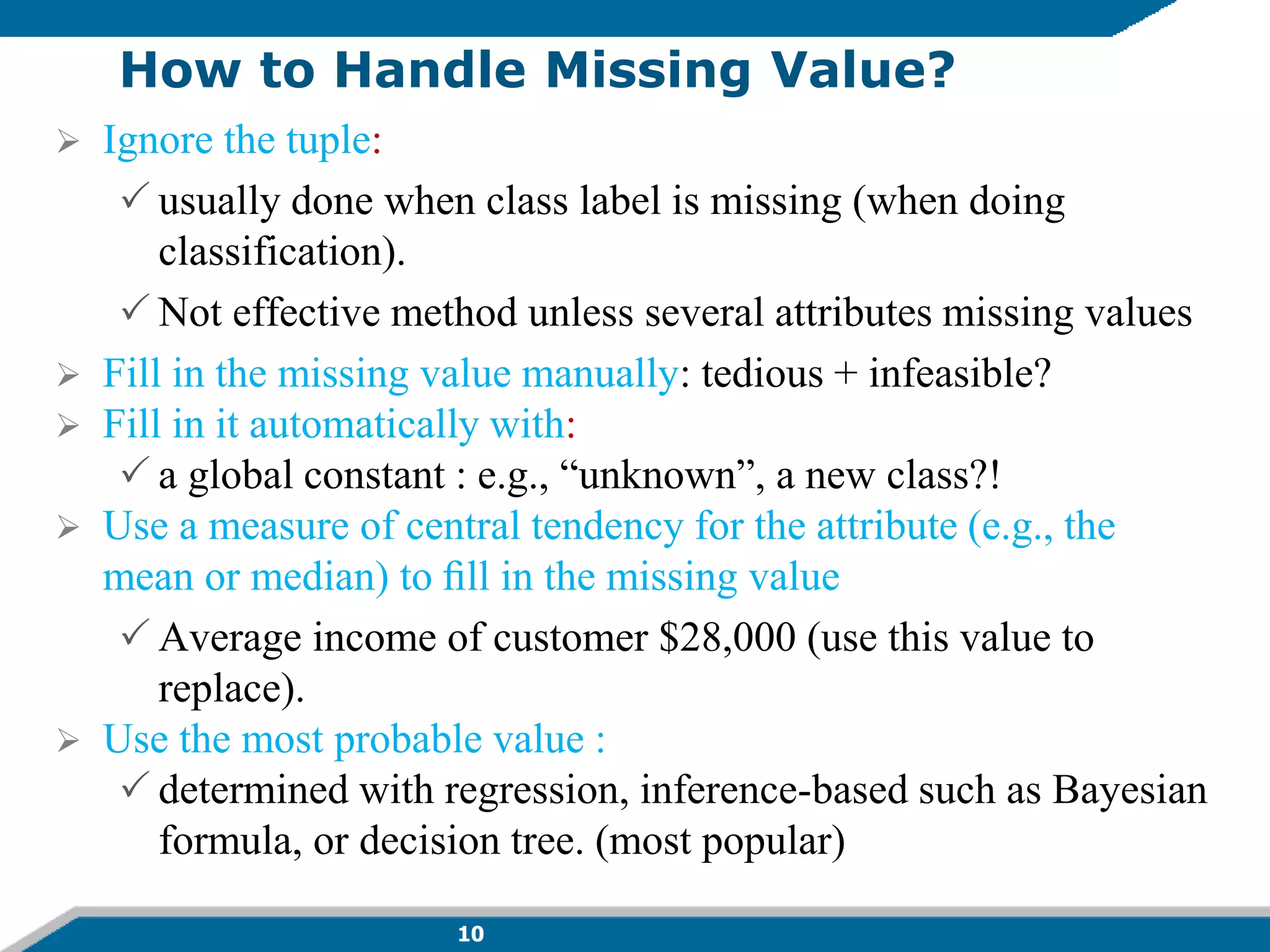 10
How to Handle Missing Value?
 Ignore the tuple:
 usually done when class label is missing (when doing
classification).
 Not effective method unless several attributes missing values
 Fill in the missing value manually: tedious + infeasible?
 Fill in it automatically with:
 a global constant : e.g., “unknown”, a new class?!
 Use a measure of central tendency for the attribute (e.g., the
mean or median) to ﬁll in the missing value
 Average income of customer $28,000 (use this value to
replace).
 Use the most probable value :
 determined with regression, inference-based such as Bayesian
formula, or decision tree. (most popular)
 