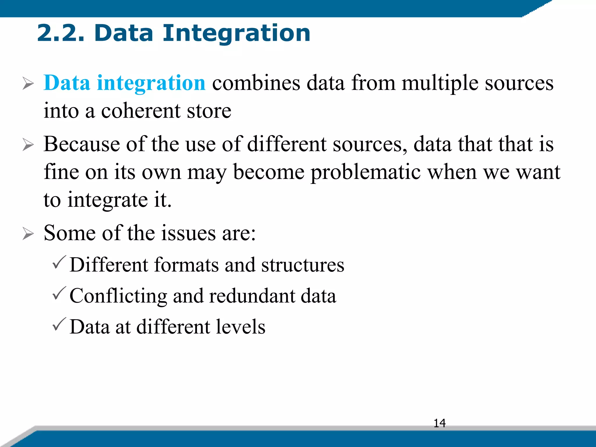 2.2. Data Integration
 Data integration combines data from multiple sources
into a coherent store
 Because of the use of different sources, data that that is
fine on its own may become problematic when we want
to integrate it.
 Some of the issues are:
Different formats and structures
Conflicting and redundant data
Data at different levels
14
 