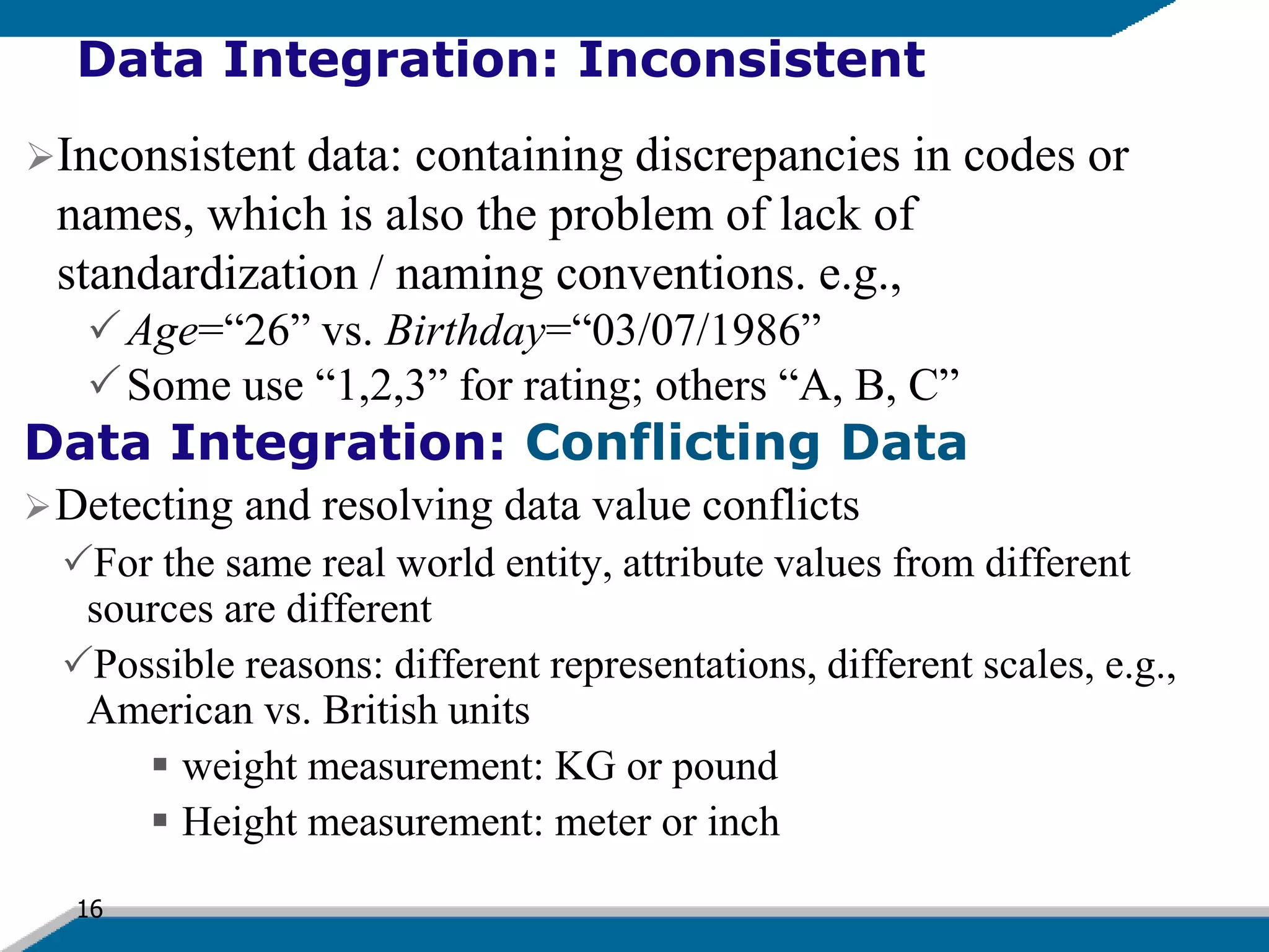 16
Data Integration: Inconsistent
Inconsistent data: containing discrepancies in codes or
names, which is also the problem of lack of
standardization / naming conventions. e.g.,
Age=“26” vs. Birthday=“03/07/1986”
Some use “1,2,3” for rating; others “A, B, C”
Data Integration: Conflicting Data
Detecting and resolving data value conflicts
For the same real world entity, attribute values from different
sources are different
Possible reasons: different representations, different scales, e.g.,
American vs. British units
 weight measurement: KG or pound
 Height measurement: meter or inch
 