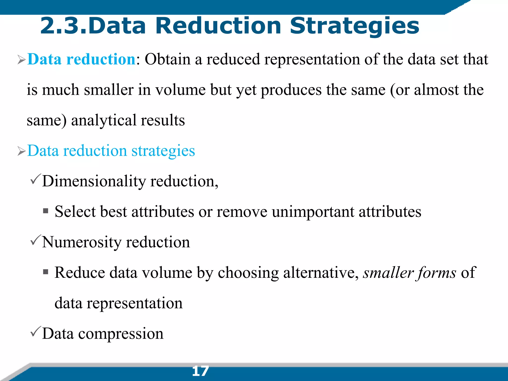 17
2.3.Data Reduction Strategies
Data reduction: Obtain a reduced representation of the data set that
is much smaller in volume but yet produces the same (or almost the
same) analytical results
Data reduction strategies
Dimensionality reduction,
 Select best attributes or remove unimportant attributes
Numerosity reduction
 Reduce data volume by choosing alternative, smaller forms of
data representation
Data compression
 