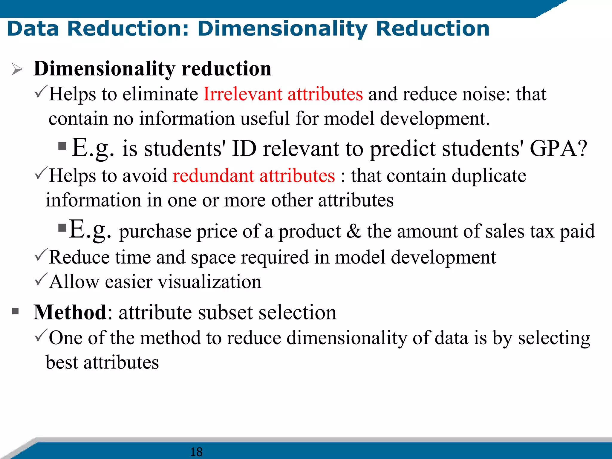18
Data Reduction: Dimensionality Reduction
 Dimensionality reduction
Helps to eliminate Irrelevant attributes and reduce noise: that
contain no information useful for model development.
E.g. is students' ID relevant to predict students' GPA?
Helps to avoid redundant attributes : that contain duplicate
information in one or more other attributes
E.g. purchase price of a product & the amount of sales tax paid
Reduce time and space required in model development
Allow easier visualization
 Method: attribute subset selection
One of the method to reduce dimensionality of data is by selecting
best attributes
 