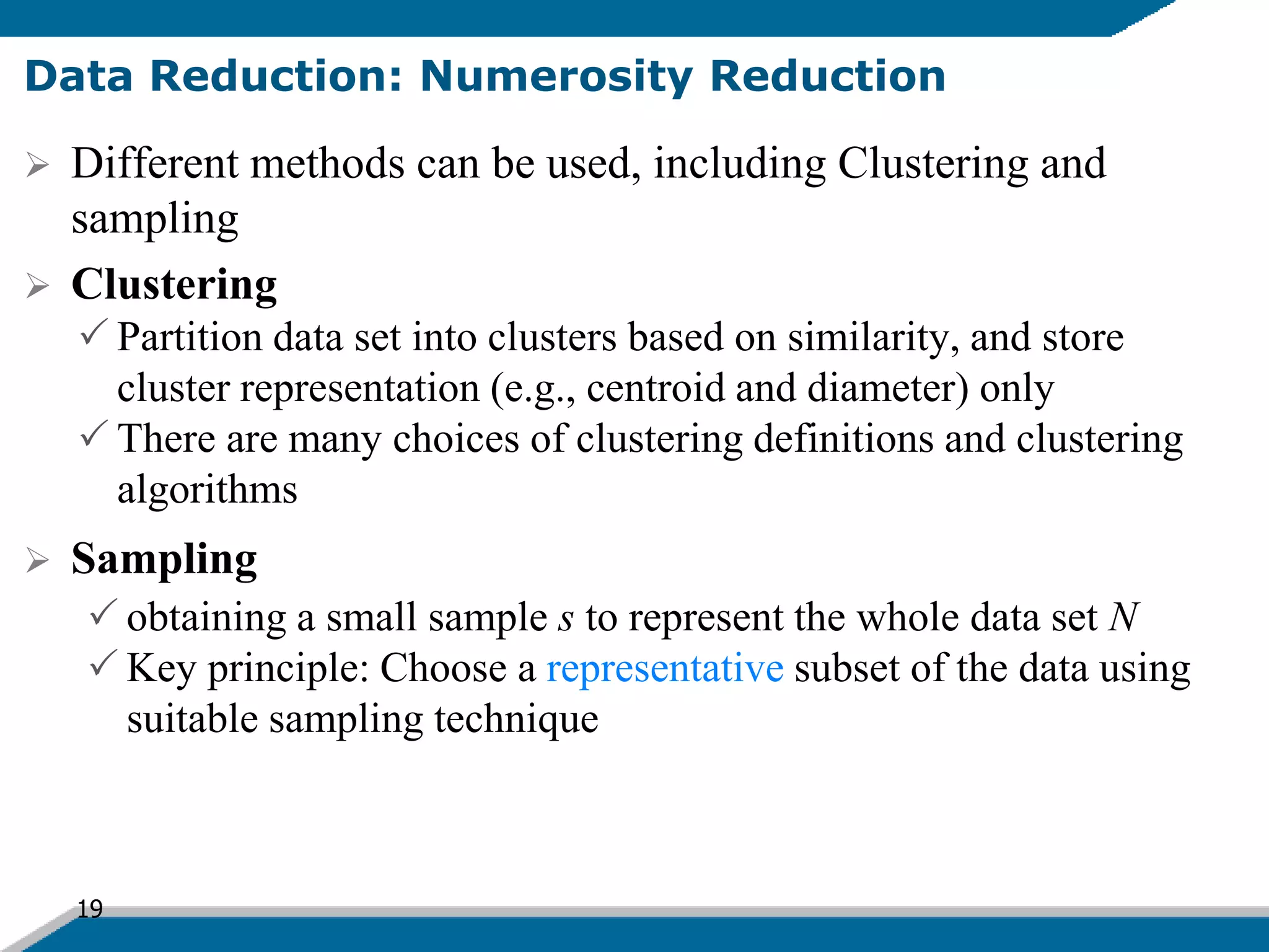 19
Data Reduction: Numerosity Reduction
 Different methods can be used, including Clustering and
sampling
 Clustering
 Partition data set into clusters based on similarity, and store
cluster representation (e.g., centroid and diameter) only
 There are many choices of clustering definitions and clustering
algorithms
 Sampling
 obtaining a small sample s to represent the whole data set N
 Key principle: Choose a representative subset of the data using
suitable sampling technique
 