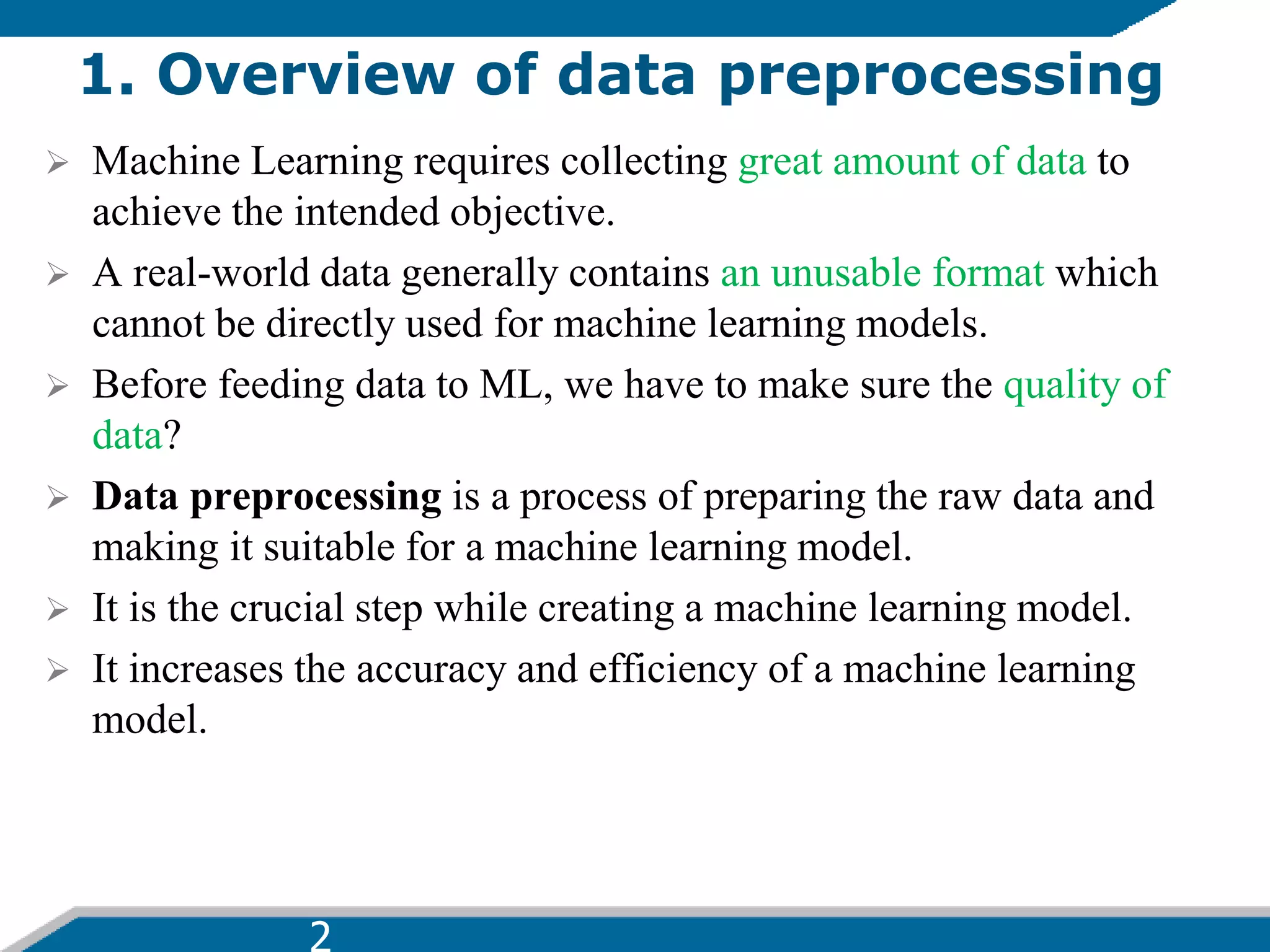 1. Overview of data preprocessing
 Machine Learning requires collecting great amount of data to
achieve the intended objective.
 A real-world data generally contains an unusable format which
cannot be directly used for machine learning models.
 Before feeding data to ML, we have to make sure the quality of
data?
 Data preprocessing is a process of preparing the raw data and
making it suitable for a machine learning model.
 It is the crucial step while creating a machine learning model.
 It increases the accuracy and efficiency of a machine learning
model.
 