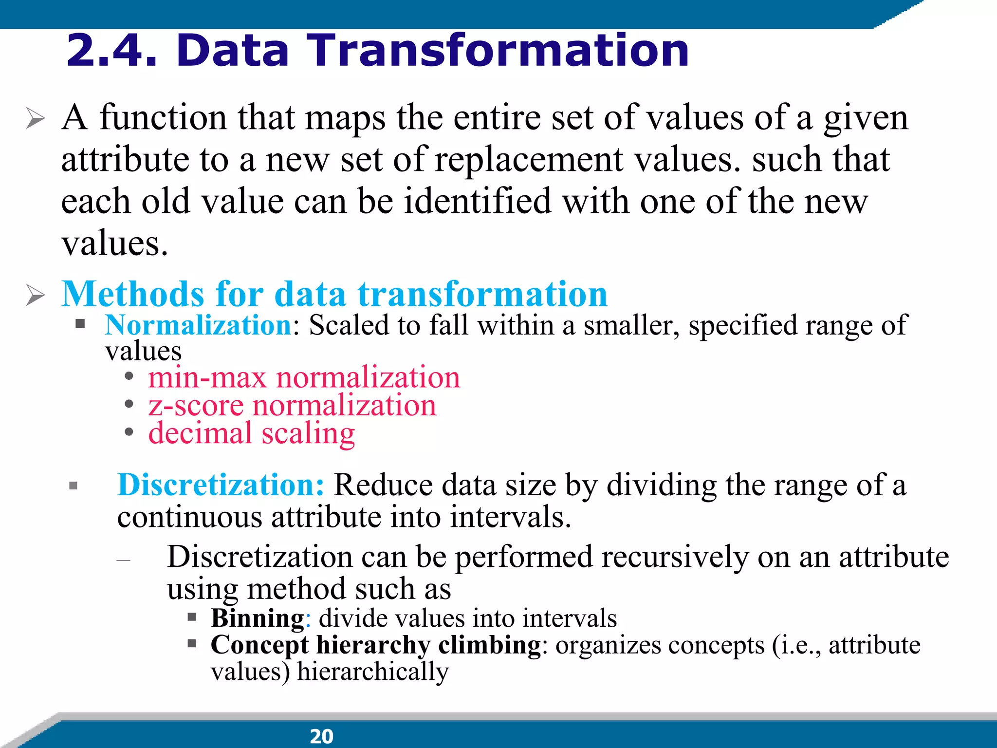 20
2.4. Data Transformation
 A function that maps the entire set of values of a given
attribute to a new set of replacement values. such that
each old value can be identified with one of the new
values.
 Methods for data transformation
 Normalization: Scaled to fall within a smaller, specified range of
values
• min-max normalization
• z-score normalization
• decimal scaling
 Discretization: Reduce data size by dividing the range of a
continuous attribute into intervals.
– Discretization can be performed recursively on an attribute
using method such as
 Binning: divide values into intervals
 Concept hierarchy climbing: organizes concepts (i.e., attribute
values) hierarchically
 