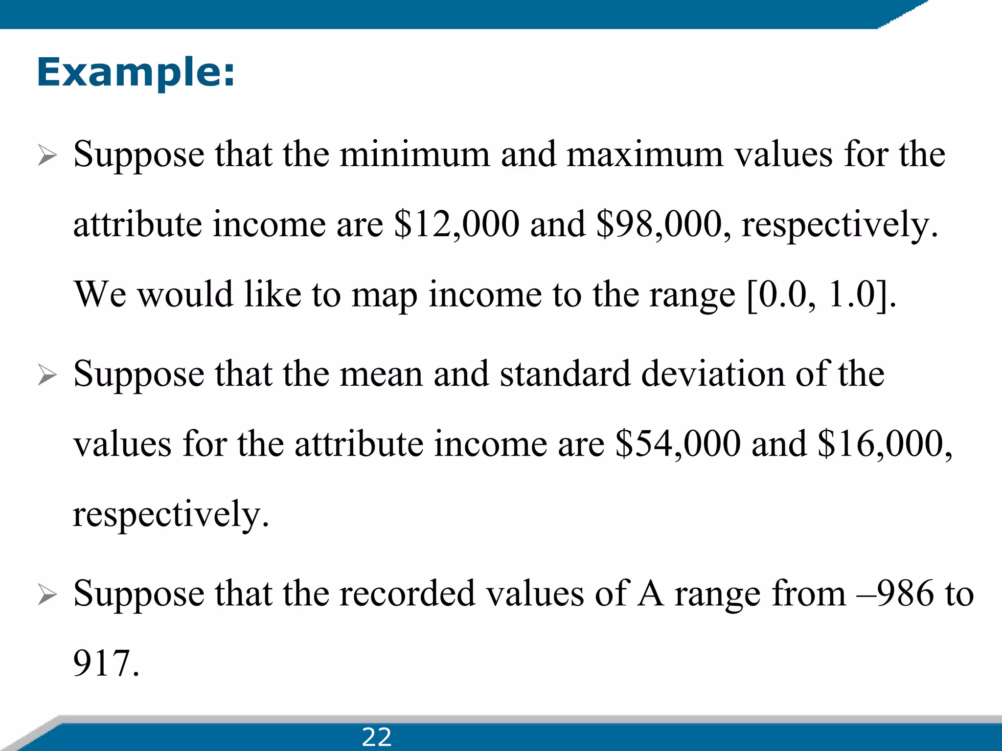 Example:
 Suppose that the minimum and maximum values for the
attribute income are $12,000 and $98,000, respectively.
We would like to map income to the range [0.0, 1.0].
 Suppose that the mean and standard deviation of the
values for the attribute income are $54,000 and $16,000,
respectively.
 Suppose that the recorded values of A range from –986 to
917.
22
 
