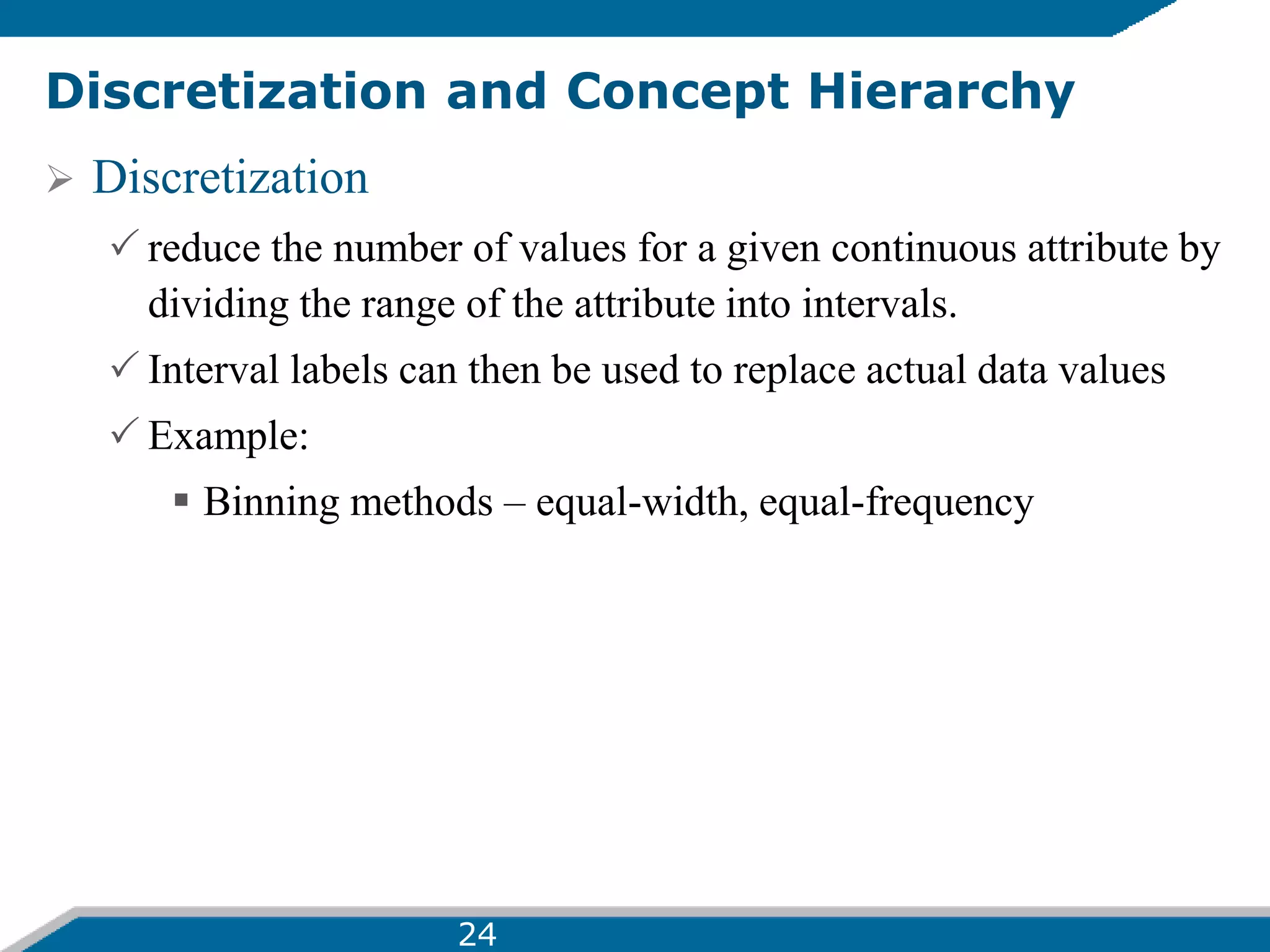 Discretization and Concept Hierarchy
 Discretization
 reduce the number of values for a given continuous attribute by
dividing the range of the attribute into intervals.
 Interval labels can then be used to replace actual data values
 Example:
 Binning methods – equal-width, equal-frequency
24
 