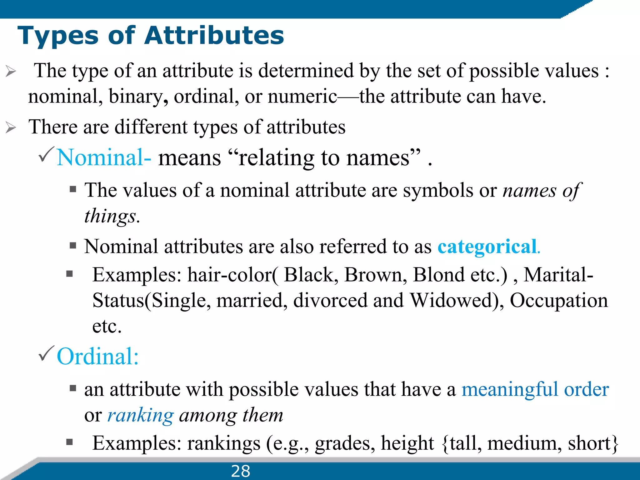 Types of Attributes
 The type of an attribute is determined by the set of possible values :
nominal, binary, ordinal, or numeric—the attribute can have.
 There are different types of attributes
Nominal- means “relating to names” .
 The values of a nominal attribute are symbols or names of
things.
 Nominal attributes are also referred to as categorical.
 Examples: hair-color( Black, Brown, Blond etc.) , Marital-
Status(Single, married, divorced and Widowed), Occupation
etc.
Ordinal:
 an attribute with possible values that have a meaningful order
or ranking among them
 Examples: rankings (e.g., grades, height {tall, medium, short}
28
 