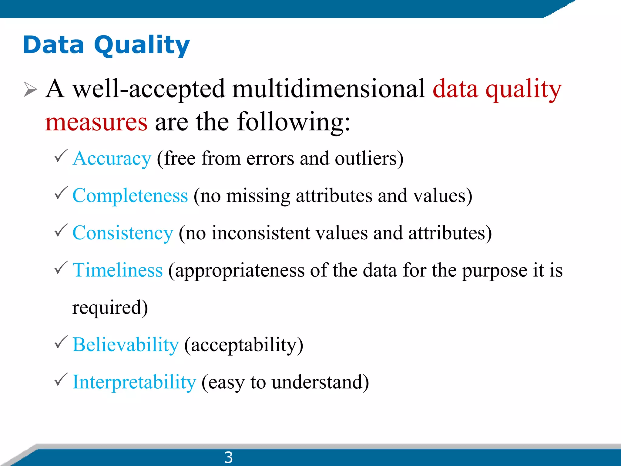 Data Quality
 A well-accepted multidimensional data quality
measures are the following:
 Accuracy (free from errors and outliers)
 Completeness (no missing attributes and values)
 Consistency (no inconsistent values and attributes)
 Timeliness (appropriateness of the data for the purpose it is
required)
 Believability (acceptability)
 Interpretability (easy to understand)
3
 