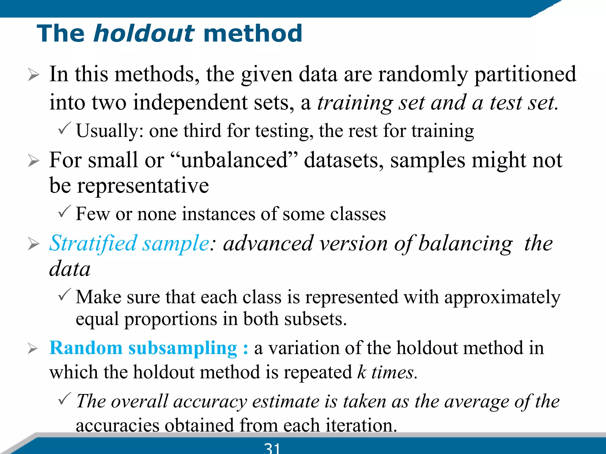 The holdout method
 In this methods, the given data are randomly partitioned
into two independent sets, a training set and a test set.
 Usually: one third for testing, the rest for training
 For small or “unbalanced” datasets, samples might not
be representative
 Few or none instances of some classes
 Stratified sample: advanced version of balancing the
data
 Make sure that each class is represented with approximately
equal proportions in both subsets.
 Random subsampling : a variation of the holdout method in
which the holdout method is repeated k times.
 The overall accuracy estimate is taken as the average of the
accuracies obtained from each iteration.
 