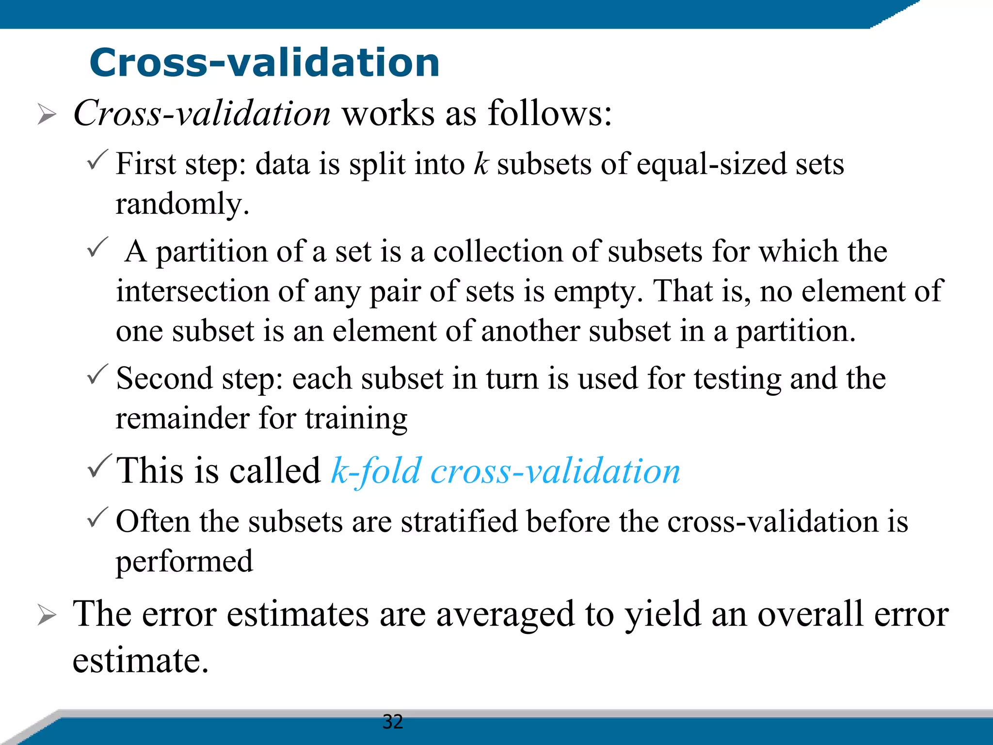 32
Cross-validation
 Cross-validation works as follows:
 First step: data is split into k subsets of equal-sized sets
randomly.
 A partition of a set is a collection of subsets for which the
intersection of any pair of sets is empty. That is, no element of
one subset is an element of another subset in a partition.
 Second step: each subset in turn is used for testing and the
remainder for training
This is called k-fold cross-validation
 Often the subsets are stratified before the cross-validation is
performed
 The error estimates are averaged to yield an overall error
estimate.
 