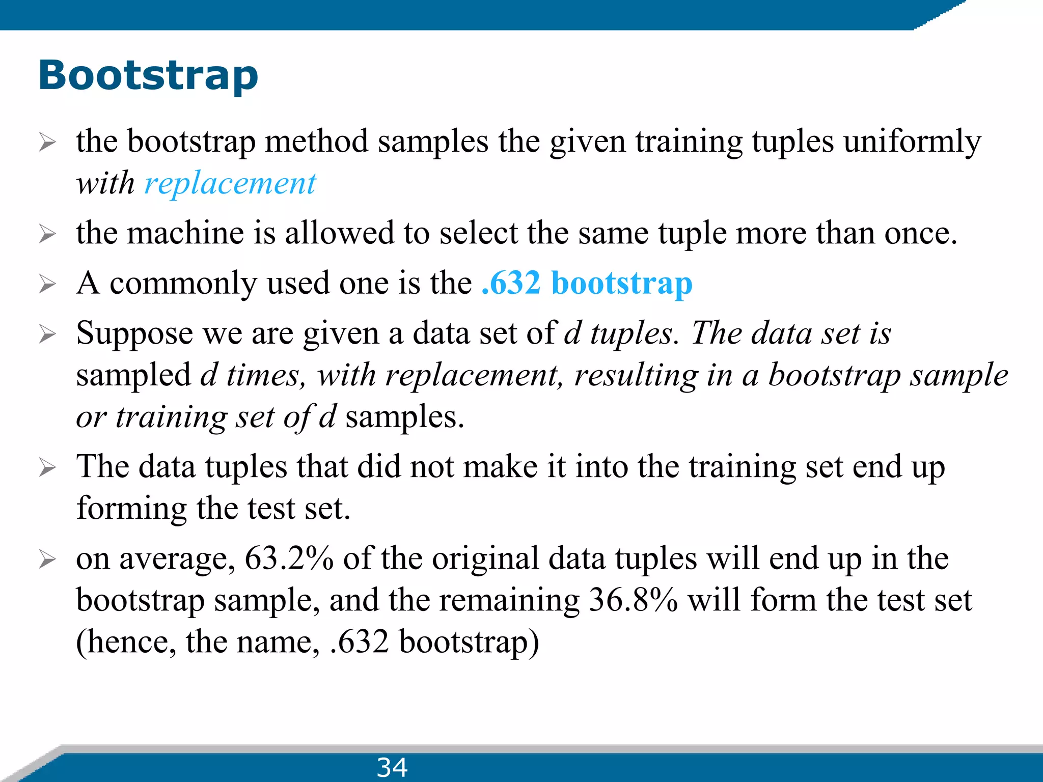 Bootstrap
 the bootstrap method samples the given training tuples uniformly
with replacement
 the machine is allowed to select the same tuple more than once.
 A commonly used one is the .632 bootstrap
 Suppose we are given a data set of d tuples. The data set is
sampled d times, with replacement, resulting in a bootstrap sample
or training set of d samples.
 The data tuples that did not make it into the training set end up
forming the test set.
 on average, 63.2% of the original data tuples will end up in the
bootstrap sample, and the remaining 36.8% will form the test set
(hence, the name, .632 bootstrap)
34
 