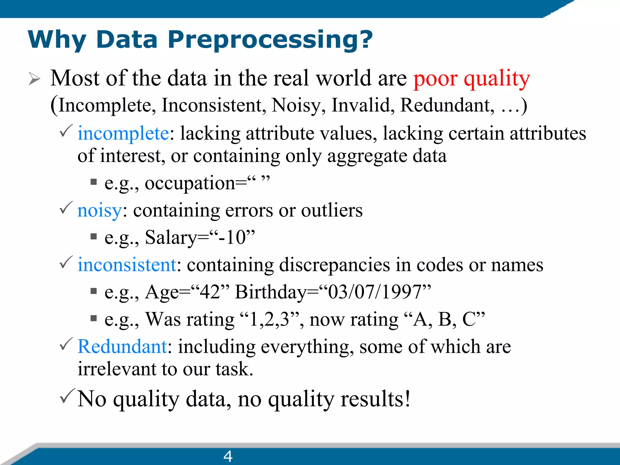 Why Data Preprocessing?
 Most of the data in the real world are poor quality
(Incomplete, Inconsistent, Noisy, Invalid, Redundant, …)
 incomplete: lacking attribute values, lacking certain attributes
of interest, or containing only aggregate data
 e.g., occupation=“ ”
 noisy: containing errors or outliers
 e.g., Salary=“-10”
 inconsistent: containing discrepancies in codes or names
 e.g., Age=“42” Birthday=“03/07/1997”
 e.g., Was rating “1,2,3”, now rating “A, B, C”
 Redundant: including everything, some of which are
irrelevant to our task.
No quality data, no quality results!
4
 