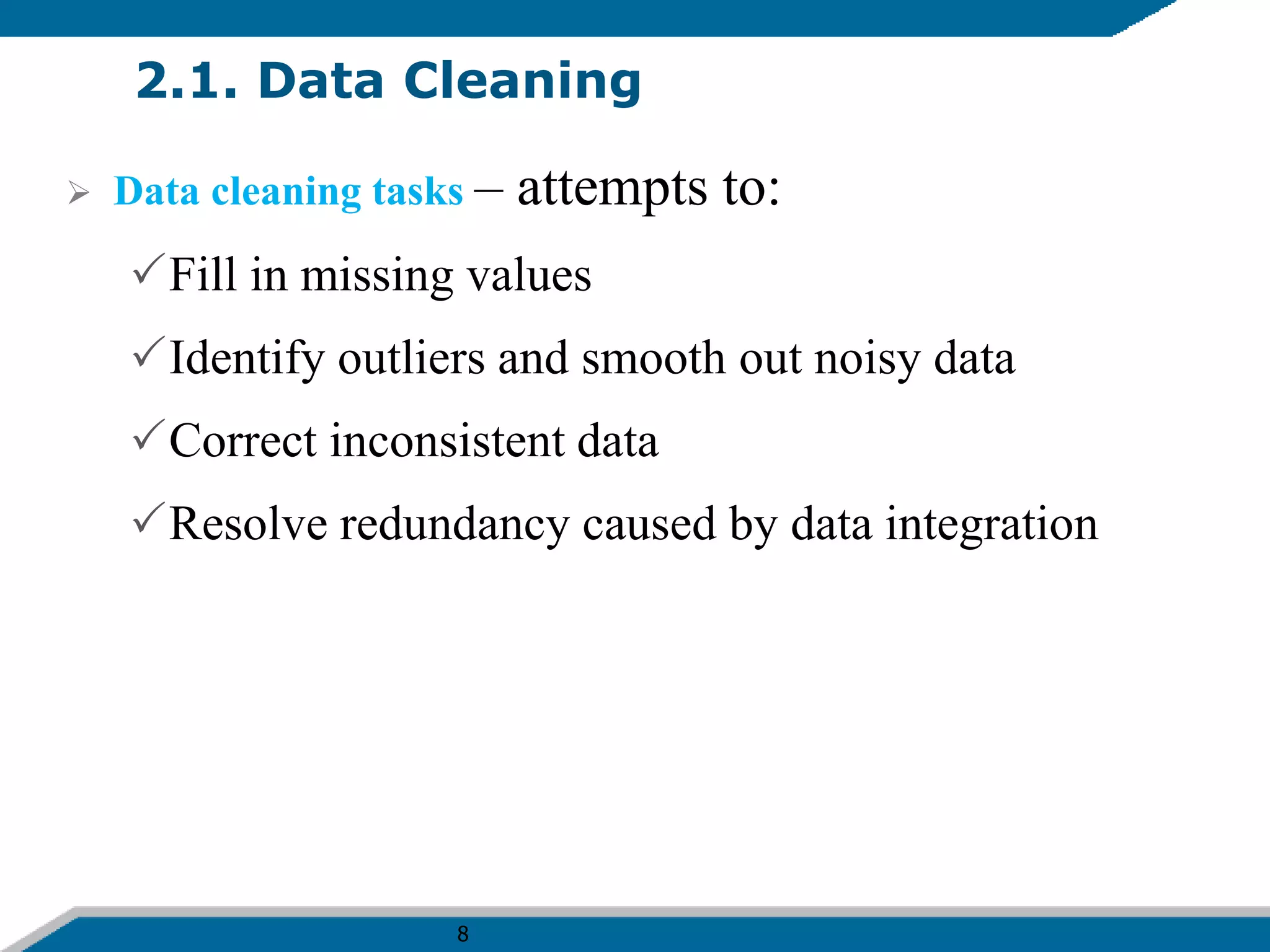 8
2.1. Data Cleaning
 Data cleaning tasks – attempts to:
Fill in missing values
Identify outliers and smooth out noisy data
Correct inconsistent data
Resolve redundancy caused by data integration
 