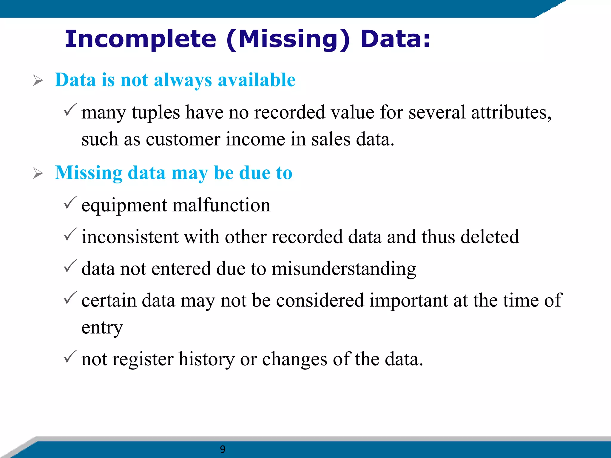 9
Incomplete (Missing) Data:
 Data is not always available
 many tuples have no recorded value for several attributes,
such as customer income in sales data.
 Missing data may be due to
 equipment malfunction
 inconsistent with other recorded data and thus deleted
 data not entered due to misunderstanding
 certain data may not be considered important at the time of
entry
 not register history or changes of the data.
 