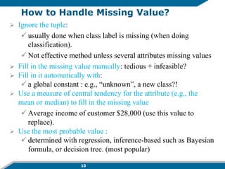 10
How to Handle Missing Value?
 Ignore the tuple:
 usually done when class label is missing (when doing
classification).
 Not effective method unless several attributes missing values
 Fill in the missing value manually: tedious + infeasible?
 Fill in it automatically with:
 a global constant : e.g., “unknown”, a new class?!
 Use a measure of central tendency for the attribute (e.g., the
mean or median) to ﬁll in the missing value
 Average income of customer $28,000 (use this value to
replace).
 Use the most probable value :
 determined with regression, inference-based such as Bayesian
formula, or decision tree. (most popular)
 