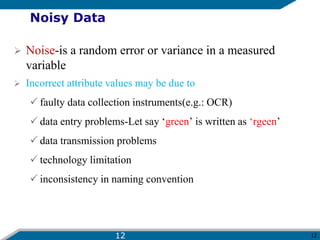 12
Noisy Data
 Noise-is a random error or variance in a measured
variable
 Incorrect attribute values may be due to
 faulty data collection instruments(e.g.: OCR)
 data entry problems-Let say ‘green’ is written as ‘rgeen’
 data transmission problems
 technology limitation
 inconsistency in naming convention
12
 