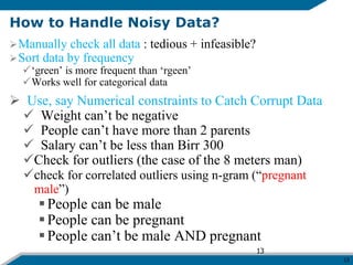 13
How to Handle Noisy Data?
Manually check all data : tedious + infeasible?
Sort data by frequency
‘green’ is more frequent than ‘rgeen’
Works well for categorical data
 Use, say Numerical constraints to Catch Corrupt Data
 Weight can’t be negative
 People can’t have more than 2 parents
 Salary can’t be less than Birr 300
Check for outliers (the case of the 8 meters man)
check for correlated outliers using n-gram (“pregnant
male”)
People can be male
People can be pregnant
People can’t be male AND pregnant
13
 