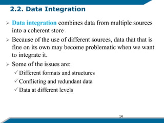 2.2. Data Integration
 Data integration combines data from multiple sources
into a coherent store
 Because of the use of different sources, data that that is
fine on its own may become problematic when we want
to integrate it.
 Some of the issues are:
Different formats and structures
Conflicting and redundant data
Data at different levels
14
 