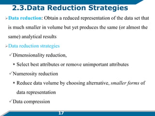 17
2.3.Data Reduction Strategies
Data reduction: Obtain a reduced representation of the data set that
is much smaller in volume but yet produces the same (or almost the
same) analytical results
Data reduction strategies
Dimensionality reduction,
 Select best attributes or remove unimportant attributes
Numerosity reduction
 Reduce data volume by choosing alternative, smaller forms of
data representation
Data compression
 