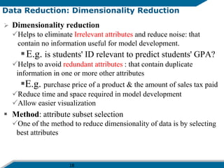 18
Data Reduction: Dimensionality Reduction
 Dimensionality reduction
Helps to eliminate Irrelevant attributes and reduce noise: that
contain no information useful for model development.
E.g. is students' ID relevant to predict students' GPA?
Helps to avoid redundant attributes : that contain duplicate
information in one or more other attributes
E.g. purchase price of a product & the amount of sales tax paid
Reduce time and space required in model development
Allow easier visualization
 Method: attribute subset selection
One of the method to reduce dimensionality of data is by selecting
best attributes
 