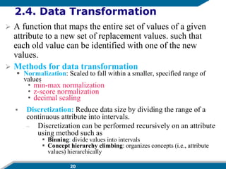 20
2.4. Data Transformation
 A function that maps the entire set of values of a given
attribute to a new set of replacement values. such that
each old value can be identified with one of the new
values.
 Methods for data transformation
 Normalization: Scaled to fall within a smaller, specified range of
values
• min-max normalization
• z-score normalization
• decimal scaling
 Discretization: Reduce data size by dividing the range of a
continuous attribute into intervals.
– Discretization can be performed recursively on an attribute
using method such as
 Binning: divide values into intervals
 Concept hierarchy climbing: organizes concepts (i.e., attribute
values) hierarchically
 