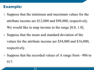 Example:
 Suppose that the minimum and maximum values for the
attribute income are $12,000 and $98,000, respectively.
We would like to map income to the range [0.0, 1.0].
 Suppose that the mean and standard deviation of the
values for the attribute income are $54,000 and $16,000,
respectively.
 Suppose that the recorded values of A range from –986 to
917.
22
 
