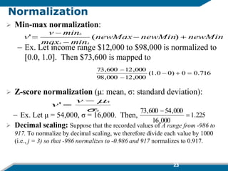 Normalization
 Min-max normalization:
– Ex. Let income range $12,000 to $98,000 is normalized to
[0.0, 1.0]. Then $73,600 is mapped to
 Z-score normalization (μ: mean, σ: standard deviation):
– Ex. Let μ = 54,000, σ = 16,000. Then,
 Decimal scaling: Suppose that the recorded values of A range from -986 to
917. To normalize by decimal scaling, we therefore divide each value by 1000
(i.e., j = 3) so that -986 normalizes to -0.986 and 917 normalizes to 0.917.
716
.
0
0
)
0
0
.
1
(
000
,
12
000
,
98
000
,
12
600
,
73





newMin
newMin
newMax
min
max
min
v
v
A
A
A




 )
(
'
A
A
v
v




'
225
.
1
000
,
16
000
,
54
600
,
73


23
 