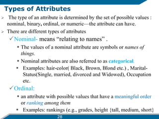 Types of Attributes
 The type of an attribute is determined by the set of possible values :
nominal, binary, ordinal, or numeric—the attribute can have.
 There are different types of attributes
Nominal- means “relating to names” .
 The values of a nominal attribute are symbols or names of
things.
 Nominal attributes are also referred to as categorical.
 Examples: hair-color( Black, Brown, Blond etc.) , Marital-
Status(Single, married, divorced and Widowed), Occupation
etc.
Ordinal:
 an attribute with possible values that have a meaningful order
or ranking among them
 Examples: rankings (e.g., grades, height {tall, medium, short}
28
 