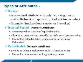 Types of Attributes..
Binary :
 is a nominal attribute with only two categories or
states: 0-absent or 1-present , Boolean( true or false)
 Example: Smoker(0-not smoker or 1-smoker)
Interval-Scaled : Numeric Attributes
 are measured on a scale of equal-size units.
 allow us to compare and quantify the difference between values
 Examples: calendar dates, temperatures in Celsius or
Fahrenheit.
Ratio-Scaled: Numeric Attributes
 a value as being a multiple (or ratio) of another value
 Examples: temperature in length, time, counts
29
 