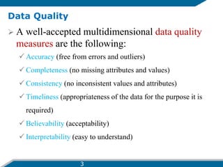 Data Quality
 A well-accepted multidimensional data quality
measures are the following:
 Accuracy (free from errors and outliers)
 Completeness (no missing attributes and values)
 Consistency (no inconsistent values and attributes)
 Timeliness (appropriateness of the data for the purpose it is
required)
 Believability (acceptability)
 Interpretability (easy to understand)
3
 