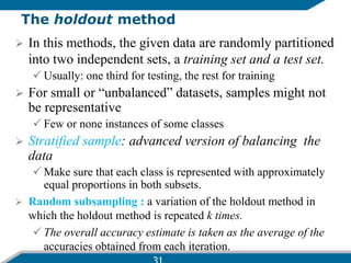 The holdout method
 In this methods, the given data are randomly partitioned
into two independent sets, a training set and a test set.
 Usually: one third for testing, the rest for training
 For small or “unbalanced” datasets, samples might not
be representative
 Few or none instances of some classes
 Stratified sample: advanced version of balancing the
data
 Make sure that each class is represented with approximately
equal proportions in both subsets.
 Random subsampling : a variation of the holdout method in
which the holdout method is repeated k times.
 The overall accuracy estimate is taken as the average of the
accuracies obtained from each iteration.
 