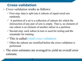 32
Cross-validation
 Cross-validation works as follows:
 First step: data is split into k subsets of equal-sized sets
randomly.
 A partition of a set is a collection of subsets for which the
intersection of any pair of sets is empty. That is, no element of
one subset is an element of another subset in a partition.
 Second step: each subset in turn is used for testing and the
remainder for training
This is called k-fold cross-validation
 Often the subsets are stratified before the cross-validation is
performed
 The error estimates are averaged to yield an overall error
estimate.
 