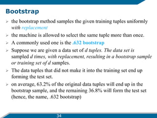 Bootstrap
 the bootstrap method samples the given training tuples uniformly
with replacement
 the machine is allowed to select the same tuple more than once.
 A commonly used one is the .632 bootstrap
 Suppose we are given a data set of d tuples. The data set is
sampled d times, with replacement, resulting in a bootstrap sample
or training set of d samples.
 The data tuples that did not make it into the training set end up
forming the test set.
 on average, 63.2% of the original data tuples will end up in the
bootstrap sample, and the remaining 36.8% will form the test set
(hence, the name, .632 bootstrap)
34
 