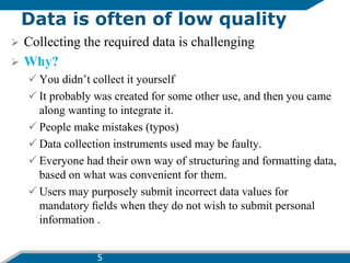 Data is often of low quality
 Collecting the required data is challenging
 Why?
 You didn’t collect it yourself
 It probably was created for some other use, and then you came
along wanting to integrate it.
 People make mistakes (typos)
 Data collection instruments used may be faulty.
 Everyone had their own way of structuring and formatting data,
based on what was convenient for them.
 Users may purposely submit incorrect data values for
mandatory ﬁelds when they do not wish to submit personal
information .
5
 