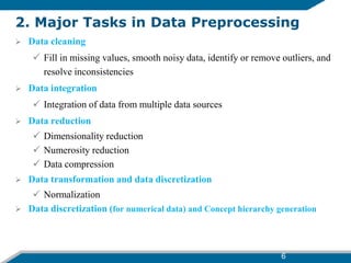 6
2. Major Tasks in Data Preprocessing
 Data cleaning
 Fill in missing values, smooth noisy data, identify or remove outliers, and
resolve inconsistencies
 Data integration
 Integration of data from multiple data sources
 Data reduction
 Dimensionality reduction
 Numerosity reduction
 Data compression
 Data transformation and data discretization
 Normalization
 Data discretization (for numerical data) and Concept hierarchy generation
 