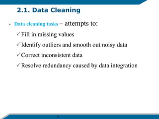 8
2.1. Data Cleaning
 Data cleaning tasks – attempts to:
Fill in missing values
Identify outliers and smooth out noisy data
Correct inconsistent data
Resolve redundancy caused by data integration
 