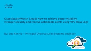 Cisco StealthWatch Cloud: How to achieve better visibility,
stronger security and receive actionable alerts using VPC Flow Logs
By: Eric Rennie – Principal Cybersecurity Systems Engineer
 