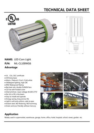 TECHNICAL DATA SHEET
NAME: LED Corn Light
P/N: ML-CL100WG6
Advantage
● UL、CUL, DLC certificate
● E39 lamp base
● Warm / Natural / Cool / Cold white
● 360degree lighting, high CRI
● IP64 Waterproof Rating
● Big heat sink, double SUNON fans
● Can be with frosted cover
● Internal driver, input voltage AC100-277V
● No UV or IR in the beam
● Easy to install and operate
● Energy saving, long service life
● Light is soft and uniform, safe to eyes
● Instant start, NO flickering, NO humming
● Green and eco-friendly without mercury
Application
Widely used in supermarket, warehouse, garage, home, office, hotel, hospital, school, street, garden etc.
 