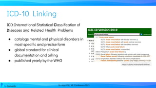 Dr. Anja Pilz, ML Conference 2021
ICD-10 Linking
ICD: International Statistical Classiﬁcation of
Diseases and Related Health Problems
● catalogs mental and physical disorders in
most speciﬁc and precise form
● global standard for clinical
documentation and billing
● published yearly by the WHO
https://icd.who.int/browse10/2019/en
 