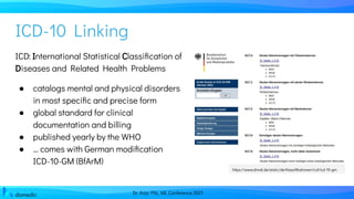 Dr. Anja Pilz, ML Conference 2021
ICD-10 Linking
ICD: International Statistical Classiﬁcation of
Diseases and Related Health Problems
● catalogs mental and physical disorders
in most speciﬁc and precise form
● global standard for clinical
documentation and billing
● published yearly by the WHO
● … comes with German modiﬁcation
ICD-10-GM (BfArM)
https://www.dimdi.de/static/de/klassiﬁkationen/icd/icd-10-gm
 