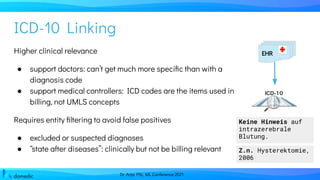 Dr. Anja Pilz, ML Conference 2021
Higher clinical relevance
● support doctors: can’t get much more speciﬁc than with a
diagnosis code
● support medical controllers: ICD codes are the items used in
billing, not UMLS concepts
Requires entity ﬁltering to avoid false positives
● excluded or suspected diagnoses
● “state after diseases”: clinically but not be billing relevant
ICD-10 Linking
EHR
Keine Hinweis auf
intrazerebrale
Blutung.
Z.n. Hysterektomie,
2006
 
