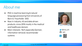Dr. Anja Pilz, ML Conference 2021
About me
@anja_pilz
aplz
● PhD in machine learning & natural
language processing from University of
Bonn & Fraunhofer IAIS
● Now in industry: AI and data driven
products, since 2016 mostly in the medical
and healthcare domain
● Main interests: NLP, especially German;
information retrieval; recommender
systems
 