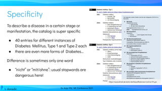 Dr. Anja Pilz, ML Conference 2021
Speciﬁcity
To describe a disease in a certain stage or
manifestation, the catalog is super speciﬁc
● 40 entries for different instances of
Diabetes Mellitus, Type 1 and Type 2 each
● there are even more forms of Diabetes...
Difference is sometimes only one word
● “nicht” or “mit/ohne”: usual stopwords are
dangerous here!
https://www.dimdi.de/static/de/klassiﬁkationen/icd/icd-10-gm
 