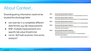 Dr. Anja Pilz, ML Conference 2021
About Context..
Disambiguating information need not be
located the discharge letter
● can even be in a completely different
data format, e.g. lab measurements
● N18*: multiple measurements of a
speciﬁc lab value (Creatinine)
● not an NLP task anymore, time series
analysis?
https://www.dimdi.de/static/de/klassiﬁkationen/icd/icd-10-gm
 