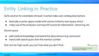 Dr. Anja Pilz, ML Conference 2021
Entity Linking in Practice
GoTo solution for candidate retrieval: inverted index over catalog descriptions
● basically a vector space model with cosine similarity over (query, entry)
● make use of the analyzers coming with lucene for tokenization, stemming, etc
Secret sauce
● add medical knowledge and extend the descriptions (e.g. synonyms)
● hand craft search query from the mention context
Gist: aim for high recall, you can’t link what you don’t ﬁnd...
Pilz & Paaß, Collective Search for Concept
Disambiguation, COLING 2012
 