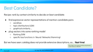 Dr. Anja Pilz, ML Conference 2021
Best Candidate?
Recipe: rank by context similarity to decide on best candidate
● ﬁnd expressive vector representations of mention-candidate pairs
○ word2vec
○ topic distributions (LDA)
○ graphical similarity …
● plug vectors into some ranking model
○ Ranking SVM
○ speciﬁc loss functions in Neural Networks (Hamming)
But we have seen: catalog does not provide extensive descriptions, so... Next time!
Pilz & Paaß, From names to entities using thematic
context distance, CIKM 2011
 