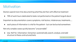 Dr. Anja Pilz, ML Conference 2021
Doctors spend more time documenting what they do than with effective treatment
● 70% of work hours dedicated to tasks not performed on the patient (orga & docs)
Important as documentation covers symptoms, risk factors, intolerances, treatments, …
● each piece of information is vital for the patient - but can be buried somewhere
Not only complex cases quickly become “unscannable”
● Use NLP for Information Extraction: automatically search, analyze, and add
structure to these unstructured texts
Swiss Medical Journal, 2016;97(1):6–8
Motivation
 