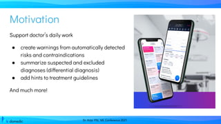 Dr. Anja Pilz, ML Conference 2021
Support doctor’s daily work
● create warnings from automatically detected
risks and contraindications
● summarize suspected and excluded
diagnoses (differential diagnosis)
● add hints to treatment guidelines
And much more!
Motivation
 
