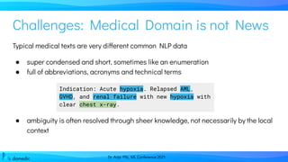 Dr. Anja Pilz, ML Conference 2021
Challenges: Medical Domain is not News
Typical medical texts are very different common NLP data
● super condensed and short, sometimes like an enumeration
● full of abbreviations, acronyms and technical terms
● ambiguity is often resolved through sheer knowledge, not necessarily by the local
context
Indication: Acute hypoxia. Relapsed AML,
GVHD, and renal failure with new hypoxia with
clear chest x-ray.
 