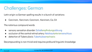 Dr. Anja Pilz, ML Conference 2021
Challenges: German
Latin origin vs German spelling results in a bunch of variations
● Carcinom, Karcinom, Carzinom, Karzinom, Ca, CA
The notorious compound words
● sensory sensation disorder: Schallempﬁndungsstörung
● occlusion of the central retinal artery: Netzhautarterienverschluss
● detection of Tuberculosis: Tuberkulosenachweis
Decompounding is non-trivial and requires profound linguistic knowledge
 
